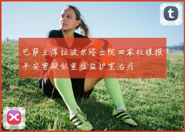 巴萨主席拉波尔塔出院回家社媒报平安曾疑似重症监护室治疗