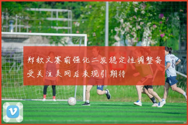 郑钦文赛前强化二发稳定性调整备受关注美网后表现引期待
