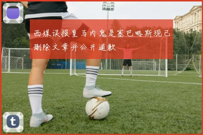 西媒误报皇马内鬼是塞巴略斯现已删除文章并公开道歉