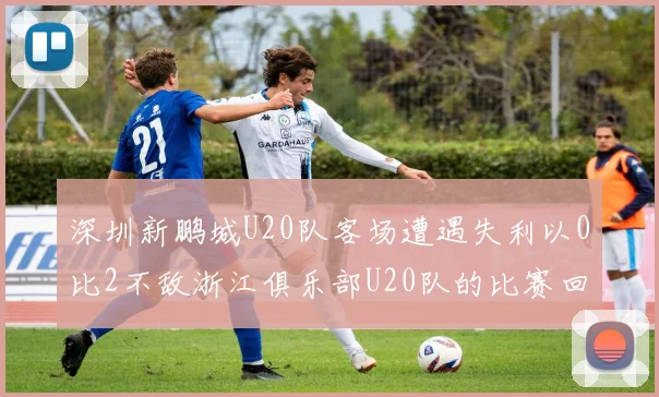 深圳新鹏城U20队客场遭遇失利以0比2不敌浙江俱乐部U20队的比赛回顾
