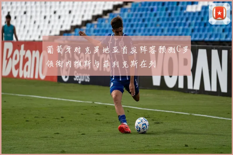 葡萄牙对克罗地亚首发阵容预测C罗领衔内维斯与菲利克斯在列
