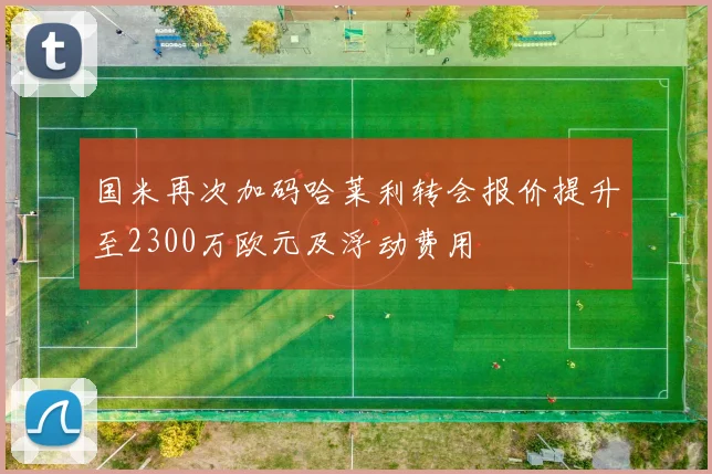 国米再次加码哈莱利转会报价提升至2300万欧元及浮动费用