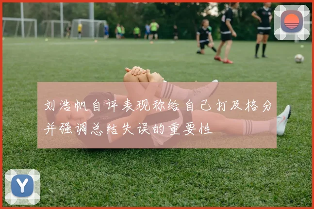 刘浩帆自评表现称给自己打及格分并强调总结失误的重要性