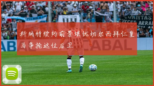 科纳特续约前景堪忧切尔西拜仁皇马争抢这位后卫