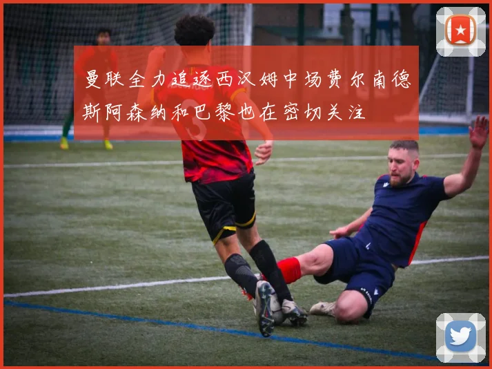曼联全力追逐西汉姆中场费尔南德斯阿森纳和巴黎也在密切关注