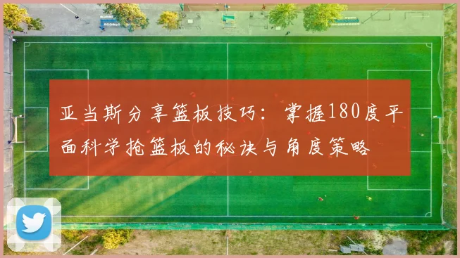 亚当斯分享篮板技巧：掌握180度平面科学抢篮板的秘诀与角度策略