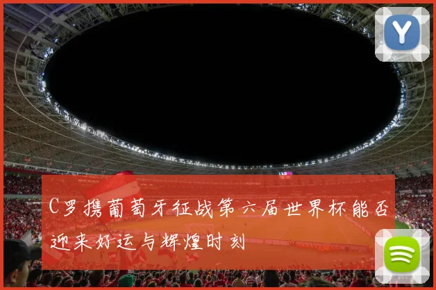 C罗携葡萄牙征战第六届世界杯能否迎来好运与辉煌时刻
