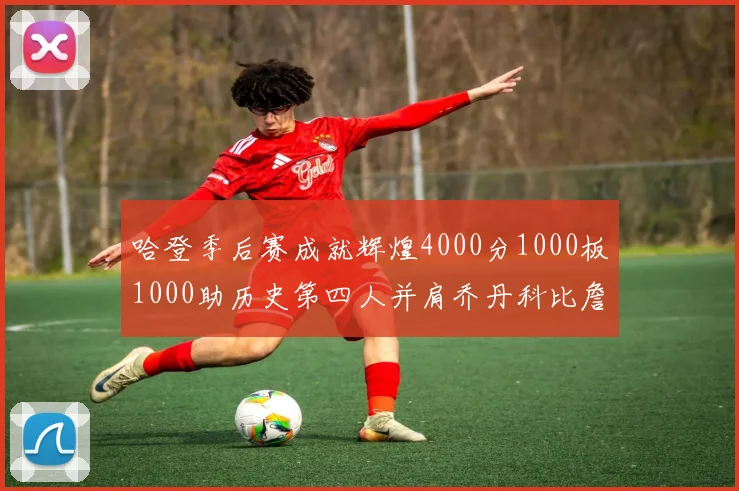 哈登季后赛成就辉煌4000分1000板1000助历史第四人并肩乔丹科比詹姆斯
