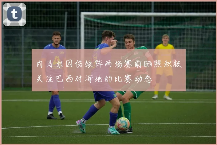 内马尔因伤缺阵两场赛前晒照积极关注巴西对海地的比赛动态