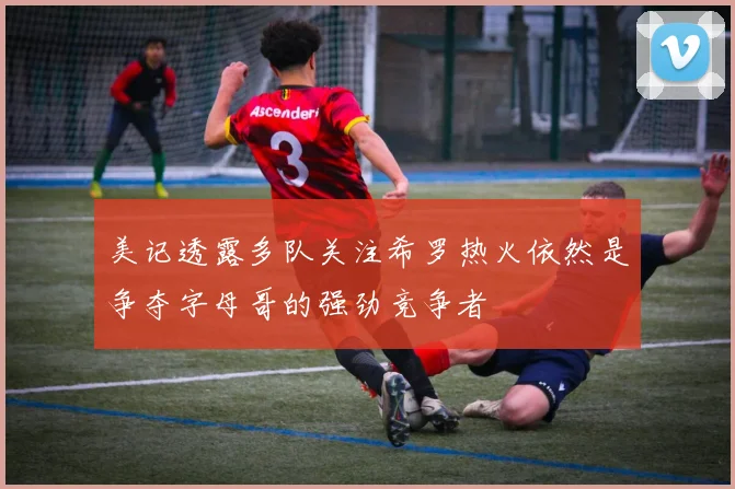 美记透露多队关注希罗热火依然是争夺字母哥的强劲竞争者